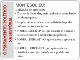 MONTESQUIEU:
 a divisão de poderes
 Charles de Secondat, mais conhecido como barão
  de Montesquieu.
 Propôs que se estabelecesse a divisão do poder
  político em três instâncias:
 PODER EXECUTIVO: que executa as normas e
  decisões relativas à administração pública.
 PODER LEGISLATIVO: que elabora e aprova as
  leis.
 PODER JUDICIÁRIO: que aplica as leis e
  distribui a proteção jurisdicional pedida aos
  juízes.
 