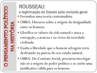 ROUSSEAU:
 a legitimação do Estado pela vontade geral
 Formulou uma teoria contratualista.
 OBRA: Discurso sobre a origem da desigualdade
  entre os homens.
 Glorifica os valores da vida natural e ataca a
  corrupção, a avareza e os vícios da sociedade
  civilizada.
 Exalta a liberdade que o homem selvagem teria
  desfrutado na pureza do seu estado natural.
 OBRA: Do Contrato Social, procurou investigar
  não só a origem do poder político e se existe uma
  justificativa válida para os homens.
 