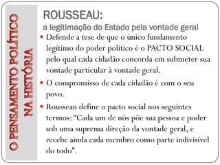 ROUSSEAU:
a legitimação do Estado pela vontade geral
 Defende a tese de que o único fundamento
  legítimo do poder político é o PACTO SOCIAL
  pelo qual cada cidadão concorda em submeter sua
  vontade particular à vontade geral.
 O compromisso de cada cidadão é com o seu
  povo.
 Rousseau define o pacto social nos seguintes
  termos: “Cada um de nós põe sua pessoa e poder
  sob uma suprema direção da vontade geral, e
  recebe ainda cada membro como parte indivisível
  do todo”.
 