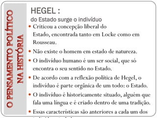 HEGEL :
 do Estado surge o indivíduo
 Criticou a concepção liberal do
  Estado, encontrada tanto em Locke como em
  Rousseau.
 Não existe o homem em estado de natureza.
 O indivíduo humano é um ser social, que só
  encontra o seu sentido no Estado.
 De acordo com a reflexão política de Hegel, o
  indivíduo é parte orgânica de um todo: o Estado.
 O indivíduo é historicamente situado, alguém que
  fala uma língua e é criado dentro de uma tradição.
 Essas características são anteriores a cada um dos
 