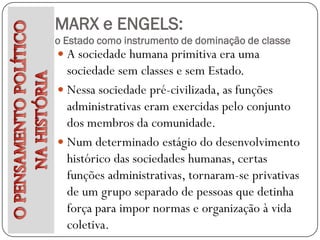 MARX e ENGELS:
o Estado como instrumento de dominação de classe
 A sociedade humana primitiva era uma
  sociedade sem classes e sem Estado.
 Nessa sociedade pré-civilizada, as funções
  administrativas eram exercidas pelo conjunto
  dos membros da comunidade.
 Num determinado estágio do desenvolvimento
  histórico das sociedades humanas, certas
  funções administrativas, tornaram-se privativas
  de um grupo separado de pessoas que detinha
  força para impor normas e organização à vida
  coletiva.
 