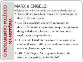 MARX e ENGELS:
o Estado como instrumento de dominação de classe
 Teria sido através desse núcleo de pessoas que se
  desenvolveu o Estado.
 Isso teria ocorrido em certo momento de
  desenvolvimento econômico em que surgiram as
  desigualdades de classes e os conflitos entre
  explorados e exploradores.
 O papel do Estado teria sido o de amortecer o
  choque desses conflitos, evitando uma luta direta
  entre as classes antagônicas.
 OBRA de Engels: “A origem da família, da
  propriedade privada e do Estado”.
 