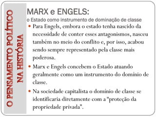 MARX e ENGELS:
o Estado como instrumento de dominação de classe
 Para Engels, embora o estado tenha nascido da
  necessidade de conter esses antagonismos, nasceu
  também no meio do conflito e, por isso, acabou
  sendo sempre representado pela classe mais
  poderosa.
 Marx e Engels concebem o Estado atuando
  geralmente como um instrumento do domínio de
  classe.
 Na sociedade capitalista o domínio de classe se
  identificaria diretamente com a “proteção da
  propriedade privada”.
 