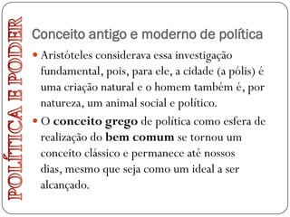 Conceito antigo e moderno de política
 Aristóteles considerava essa investigação
  fundamental, pois, para ele, a cidade (a pólis) é
  uma criação natural e o homem também é, por
  natureza, um animal social e político.
 O conceito grego de política como esfera de
  realização do bem comum se tornou um
  conceito clássico e permanece até nossos
  dias, mesmo que seja como um ideal a ser
  alcançado.
 