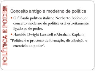 Conceito antigo e moderno de política
 O filósofo político italiano Norberto Bobbio, o
  conceito moderno de política está estreitamente
  ligado ao de poder.
 Haroldo Dwight Lasswell e Abraham Kaplan:
“Política é o processo de formação, distribuição e
  exercício do poder”.
 