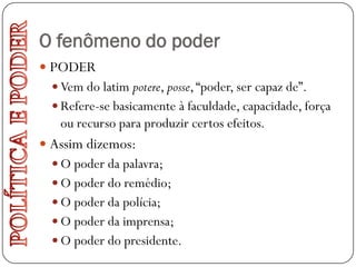 O fenômeno do poder
 PODER
   Vem do latim potere, posse, “poder, ser capaz de”.
   Refere-se basicamente à faculdade, capacidade, força
   ou recurso para produzir certos efeitos.
 Assim dizemos:
   O poder da palavra;
   O poder do remédio;
   O poder da polícia;
   O poder da imprensa;
   O poder do presidente.
 
