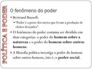 O fenômeno do poder
 Bertrand Russell:
   “Poder é a posse dos meios que levam à produção de
    efeitos desejados”.
 O fenômeno do poder costuma ser dividido em
  duas categorias: o poder do homem sobre a
  natureza e o poder do homem sobre outros
  homens.
 A filosofia política investiga o poder do homem
  sobre outros homens, isto é, o poder social.
 