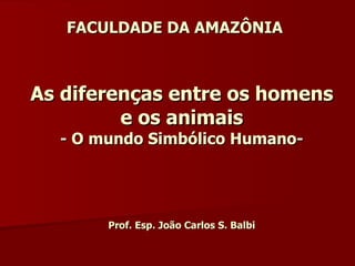 FACULDADE DA AMAZÔNIA As diferenças entre os homens e os animais - O mundo Simbólico Humano- Prof. Esp. João Carlos S. Balbi 