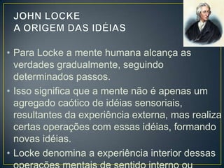• Para Locke a mente humana alcança as
verdades gradualmente, seguindo
determinados passos.
• Isso significa que a mente não é apenas um
agregado caótico de idéias sensoriais,
resultantes da experiência externa, mas realiza
certas operações com essas idéias, formando
novas idéias.
• Locke denomina a experiência interior dessas

 