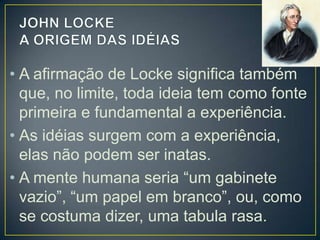 • A afirmação de Locke significa também
que, no limite, toda ideia tem como fonte
primeira e fundamental a experiência.
• As idéias surgem com a experiência,
elas não podem ser inatas.
• A mente humana seria “um gabinete
vazio”, “um papel em branco”, ou, como
se costuma dizer, uma tabula rasa.

 
