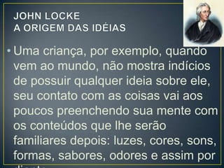 • Uma criança, por exemplo, quando
vem ao mundo, não mostra indícios
de possuir qualquer ideia sobre ele,
seu contato com as coisas vai aos
poucos preenchendo sua mente com
os conteúdos que lhe serão
familiares depois: luzes, cores, sons,
formas, sabores, odores e assim por

 