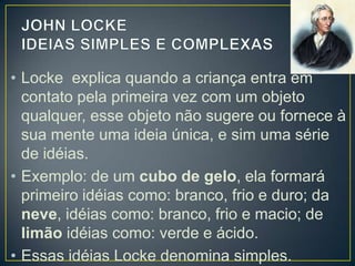 • Locke explica quando a criança entra em
contato pela primeira vez com um objeto
qualquer, esse objeto não sugere ou fornece à
sua mente uma ideia única, e sim uma série
de idéias.
• Exemplo: de um cubo de gelo, ela formará
primeiro idéias como: branco, frio e duro; da
neve, idéias como: branco, frio e macio; de
limão idéias como: verde e ácido.
• Essas idéias Locke denomina simples.

 