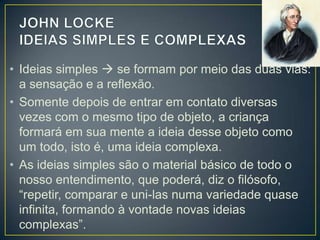 • Ideias simples  se formam por meio das duas vias:
a sensação e a reflexão.
• Somente depois de entrar em contato diversas
vezes com o mesmo tipo de objeto, a criança
formará em sua mente a ideia desse objeto como
um todo, isto é, uma ideia complexa.
• As ideias simples são o material básico de todo o
nosso entendimento, que poderá, diz o
filósofo, “repetir, comparar e uni-las numa variedade
quase infinita, formando à vontade novas ideias
complexas”.

 