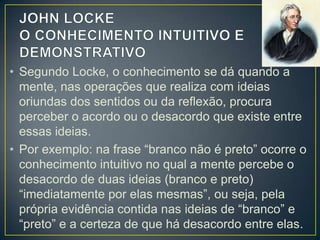 • Segundo Locke, o conhecimento se dá quando a
mente, nas operações que realiza com ideias
oriundas dos sentidos ou da reflexão, procura
perceber o acordo ou o desacordo que existe entre
essas ideias.
• Por exemplo: na frase “branco não é preto” ocorre o
conhecimento intuitivo no qual a mente percebe o
desacordo de duas ideias (branco e preto)
“imediatamente por elas mesmas”, ou seja, pela
própria evidência contida nas ideias de “branco” e
“preto” e a certeza de que há desacordo entre elas.

 