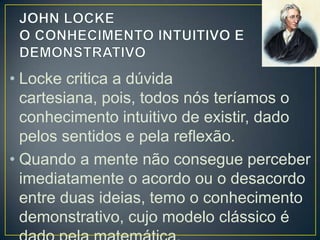 • Locke critica a dúvida cartesiana, pois,
todos nós teríamos o conhecimento
intuitivo de existir, dado pelos sentidos e
pela reflexão.
• Quando a mente não consegue perceber
imediatamente o acordo ou o desacordo
entre duas ideias, temo o conhecimento
demonstrativo, cujo modelo clássico é

 
