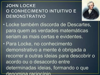 • Locke também discorda de Descartes,
para quem as verdades matemáticas
seriam as mais certas e evidentes.
• Para Locke, no conhecimento
demonstrativo a mente é obrigada a
recorrer a outras ideias para descobrir o
acordo ou o desacordo entre
determinadas ideias, formando o que

 
