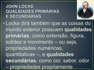 • Locke dirá também que as coisas do
mundo exterior possuem qualidades
primárias, como extensão, figura,
solidez e movimento – ou seja,
propriedades numéricas,
quantitativas –, e qualidades
secundárias, como cor, sabor, odor
– propriedades propriamente

 