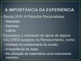 • Século XVII  Filósofos Racionalistas
• Descartes
• Espinosa
• Leibniz

• Expressou o momento de ápice de alguns
VALORES surgidos no Renascimento, como:
• A ênfase no conhecimento do mundo;
• A importância da razão;
• Na utilização da matemática como instrumento
metódico.

 