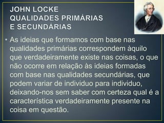 • As ideias que formamos com base nas
qualidades primárias correspondem àquilo
que verdadeiramente existe nas coisas, o que
não ocorre em relação às ideias formadas
com base nas qualidades secundárias, que
podem variar de individuo para individuo,
deixando-nos sem saber com certeza qual é a
característica verdadeiramente presente na
coisa em questão.

 