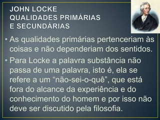• As qualidades primárias pertenceriam às
coisas e não dependeriam dos sentidos.
• Para Locke a palavra substância não
passa de uma palavra, isto é, ela se
refere a um “não-sei-o-quê”, que está
fora do alcance da experiência e do
conhecimento do homem e por isso não
deve ser discutido pela filosofia.

 