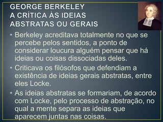 • A ideias de cor é, para Locke, uma
abstração que exclui as demais qualidades
do objeto, como a sua forma e a sua
solidez.
• A ideia de homem seria uma abstração mais
complexa, pois ela separa, por exemplo,
nas ideias compostas de Pedro, Jaime e
João o que é comum neles, formando assim
a ideia abstrata de homem, que se aplica a
todos os homens

 