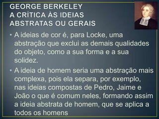 • Para Berkeley, as IDEIAS ABSTRATAS são
invenção dos intelectuais; ou seja, elas não
existem, pois é impossível conceber a ideia
de movimento separa da ideia de um corpo
que se move rápida ou lentamente, para a
frente e para trás.
• Do mesmo modo, a ideia de HOMEM virá
sempre acompanhada de suas
características físicas, como a cor da pele, a
estatura, ...

 