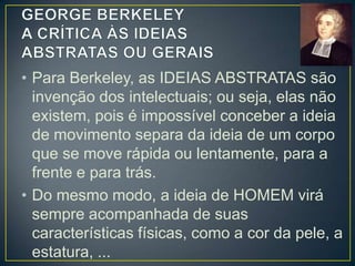 • Para Berkeley todas as ideias são sempre
de coisas particulares e nunca gerais.
• Isso significa que para Berkeley o que se
denomina ideia abstrata ou geral não passa
de uma ideia particular, que repousa numa
impressão sensorial, numa ideia já
percebida pelo sentidos, e que ela sempre
existe em conjunto com uma série de outras
ideias sensorialmente percebidas, e não
como uma ideia isolada.

 
