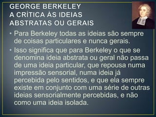 • Berkeley revela-se um empirista mais
radical ao discutir a distinção feita por Locke
entre as QUALIDADES PRIMÁRIAS
(extensão, forma, movimento, etc) e as
QUALIDADES SECUNDÁRIAS (cor, sabor,
odor, etc).
• Locke dizia que as PRIMÁRIAS são
inerentes às coisas e, portanto, não
dependem dos sentidos; as
SECUNDÁRIAS, ao contrário, são dados
dos sentidos e não correspondem a nada de

 