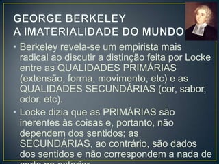 • A teoria de Locke traz implícito um
dualismo: algumas ideias são o efeito de
coisas externas (as primárias) e outras não
(as secundárias).
• As primárias pressupõem a existência de
uma exterioridade, uma coisa fora de nós,
um mundo feito de substância ou matéria.
• Berkeley não aceita essa concepção, pois
para ele só existe aquilo que percebemos
(as qualidades secundárias).

 