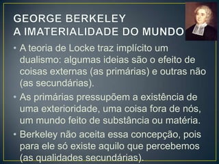 • Só existe os conteúdos da consciência
resultantes da experiência: as percepções
ou ideias.
• Tudo o que temos são percepções, ideias
das coisas, mas as coisas existem
concretamente.
• Para Berkeley é errado pensar que uma
ideia é o efeito de uma coisa externa.
• As qualidades primárias (forma, extensão,
movimento, etc) não passam de ideias
abstratas e estas não existem com tal, isto

 