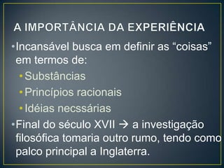 •Incansável busca em definir as “coisas”
em termos de:
• Substâncias
• Princípios racionais
• Idéias necssárias
•Final do século XVII  a investigação
filosófica tomaria outro rumo, tendo como
palco principal a Inglaterra.

 