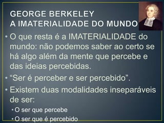 • Berkeley quer dizer fundamentalmente que
as coisas existem apenas como percepção
do espírito, mente ou consciência, isto é,
como ideias, e não como coisas materiais.
• Como é que certas coisas parecem subsistir
mesmo quando não são vistas ou tocadas?
• RESPOSTA: existir como objeto de
percepção é uma característica intrínseca
tanto da mesa como da árvore, mesmo
quando ninguém as olha ou toca.

 