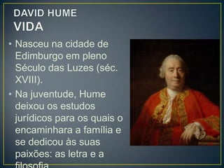 • Deixou a Escócia e viveu por algum tempo na
França, onde iniciou sua produção filosófica.
• Hume também se dedicou à política e à diplomacia,
tendo ocupado alguns cargos públicos, entre os
quais o de secretário da embaixada inglesa na
França, em 1763.
• Mesmo acusado de ateísmo, o filósofo morreu
coberto de fama e glória, como sempre desejara,
além de ter sido muito querido e respeitado tanto
por sua personalidade afável e bondosa como pela
extensão e profundidade de seus conhecimentos.

 