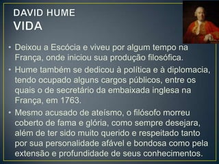 • Hume sintetizou exemplarmente as noções
centrais do empirismo e levou às últimas
consequências o programa empirista de não
admitir hipóteses que não possam ser
experimentadas pelos sentidos.
• Hume descartará as hipóteses de Locke
(existência de não-sei-o-quê) e Berkeley
(defendeu a existência de um espírito), por
meio de um método inquisitivo e radical de
investigação da origem das ideias e do

 