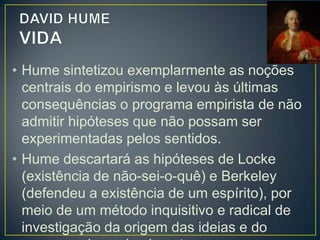 • Para investigar a origem das ideias e com
elas se formam, Hume parte do cotidiano das
pessoas e, sobretudo, do ponto de vista das
crianças.
• O ponto zero de formação das ideias é a mais
tenra idade, e elas se formam a partir da
experiência.
• Hume segue esse princípio à risca.
• Segundo ele, todos os materiais da mente, ou
conteúdos da consciência, constituem

 