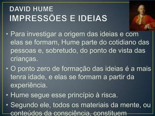 • As percepções se subdividem em:
•IMPRESSÕES – que são as percepções
mais vivas, como aquelas que temos
“quando ouvimos, vemos, sentimos,
amamos, desejamos ou queremos”;
•IDEIAS ou PENSAMENTOS – que são
percepções mais fracas que as impressões,
pois são cópias destas, e ocorrem quando
recordamos, imaginamos, refletimos.

 