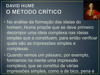 • Hume considera esse método importante
para descobrir noções falsas, uma vez que a
mente demonstra ter muita liberdade e não
muito controle sobre as ideias.
• A mente forma a ideia complexa de anjo com
a ideia simples de asa e a ideia complexa de
homem, da mesma maneira que compõe a
ideia complexa de sereia com base nas ideias
complexas de peixe e de mulher.

 