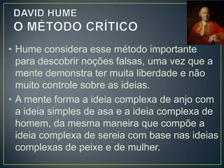 • Os processos cognitivos do conhecimento
ocorrem quando a mente reúne, junta,
conecta mais de uma ideia, simples ou
complexa.
• Para Hume, existem 3 tipos de associação de
ideias:
• DE SEMELHANÇA – pela qual uma pessoa, quando vê
um retrato, pensa no que está retratado;
• DE CONTIGUIDADE – pela qual a ideia de neve faz
pensar no branco, pois neve e branco são ideias próximas
ou contínguas;

 
