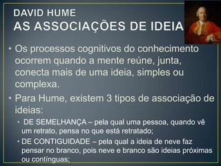 • Hume divide a INVESTIGAÇÃO humana
em dois gêneros:
• RELAÇÃO DE IDEIAS – pertencem as ciências
matemáticas e a lógica, cujas proposições podem
ser descobertas pela “simples operação do
pensamento e não dependem de algo existente
em alguma parte do Universo“.
• RELAÇÃO DE FATO – resulta da relação que
fazemos entre fatos, acontecimentos, coisas
vividas.

 