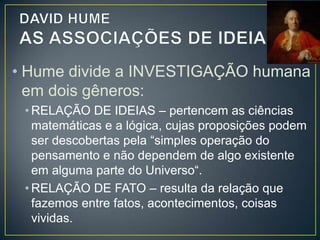 • O que Hume pretende demonstrar é que
as relações de fatos estabelecidas pela
mente não se baseiam em nenhum
princípio racional, mas apenas na
experiência, ou, mais especificamente no
hábito.
• Para Hume, a CAUSALIDADE como
princípio racional não passaria de outra
ficção racionalista, pois as causas e os

 