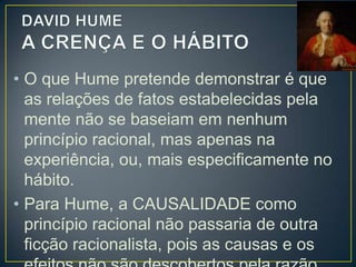 • Como explicar, então:
• A certeza que se tem sobre o futuro?
• A certeza de que o Sol nascerá amanhã?
• De que o ferimento trará dor?

• Hume responde que essa certeza é na
verdade uma crença. E essa crença se
deve à regularidade com que nossas
experiências se repetem, gerando o
costume ou hábito.

 