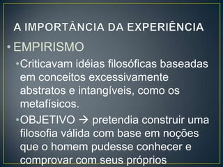 • EMPIRISMO
•Criticavam idéias filosóficas baseadas
em conceitos excessivamente
abstratos e intangíveis, como os
metafísicos.
•OBJETIVO  pretendia construir uma
filosofia válida com base em noções
que o homem pudesse conhecer e
comprovar com seus próprios

 