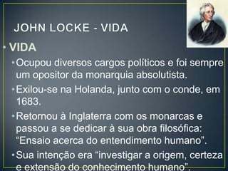 • VIDA
•Ocupou diversos cargos políticos e foi sempre
um opositor da monarquia absolutista.
•Exilou-se na Holanda, junto com o conde, em
1683.
•Retornou à Inglaterra com os monarcas e
passou a se dedicar à sua obra filosófica:
“Ensaio acerca do entendimento humano”.
•Sua intenção era “investigar a origem, certeza
e extensão do conhecimento humano”.

 