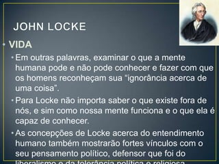 • VIDA
• Em outras palavras, examinar o que a mente
humana pode e não pode conhecer e fazer com que
os homens reconheçam sua “ignorância acerca de
uma coisa”.
• Para Locke não importa saber o que existe fora de
nós, e sim como nossa mente funciona e o que ela é
capaz de conhecer.
• As concepções de Locke acerca do entendimento
humano também mostrarão fortes vínculos com o
seu pensamento político, defensor que foi do

 