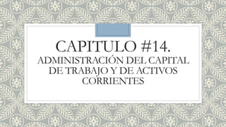 CAPITULO #14.
ADMINISTRACIÓN DEL CAPITAL
DE TRABAJO Y DE ACTIVOS
CORRIENTES
 