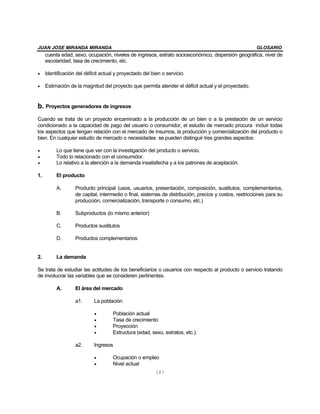 JUAN JOSE MIRANDA MIRANDA GLOSARIO
187
cuenta edad, sexo, ocupación, niveles de ingresos, estrato socioeconómico, dispersión geográfica, nivel de
escolaridad, tasa de crecimiento, etc.
• Identificación del déficit actual y proyectado del bien o servicio.
• Estimación de la magnitud del proyecto que permita atender el déficit actual y el proyectado.
b. Proyectos generadores de ingresos
Cuando se trata de un proyecto encaminado a la producción de un bien o a la prestación de un servicio
condicionado a la capacidad de pago del usuario o consumidor, el estudio de mercado procura incluir todas
los aspectos que tengan relación con el mercado de insumos, la producción y comercialización del producto o
bien. En cualquier estudio de mercado o necesidades se pueden distinguir tres grandes aspectos:
• Lo que tiene que ver con la investigación del producto o servicio.
• Todo lo relacionado con el consumidor.
• Lo relativo a la atención a la demanda insatisfecha y a los patrones de aceptación.
1. El producto
A. Producto principal (usos, usuarios, presentación, composición, sustitutos, complementarios,
de capital, intermedio o final, sistemas de distribución, precios y costos, restricciones para su
producción, comercialización, transporte o consumo, etc.)
B. Subproductos (lo mismo anterior)
C. Productos sustitutos
D. Productos complementarios
2. La demanda
Se trata de estudiar las actitudes de los beneficiarios o usuarios con respecto al producto o servicio tratando
de involucrar las variables que se consideren pertinentes.
A. El área del mercado
a1. La población
• Población actual
• Tasa de crecimiento
• Proyección
• Estructura (edad, sexo, estratos, etc.).
a2. Ingresos
• Ocupación o empleo
• Nivel actual
 