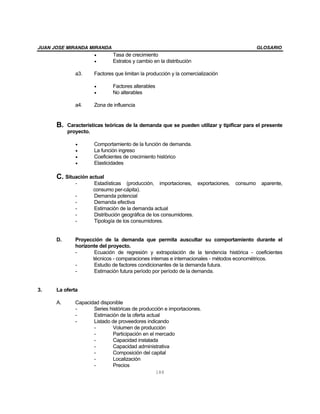 JUAN JOSE MIRANDA MIRANDA GLOSARIO
188
• Tasa de crecimiento
• Estratos y cambio en la distribución
a3. Factores que limitan la producción y la comercialización
• Factores alterables
• No alterables
a4. Zona de influencia
B. Características teóricas de la demanda que se pueden utilizar y tipificar para el presente
proyecto.
• Comportamiento de la función de demanda.
• La función ingreso
• Coeficientes de crecimiento histórico
• Elasticidades
C. Situación actual
- Estadísticas (producción, importaciones, exportaciones, consumo aparente,
consumo per-cápita).
- Demanda potencial
- Demanda efectiva
- Estimación de la demanda actual
- Distribución geográfica de los consumidores.
- Tipología de los consumidores.
D. Proyección de la demanda que permita auscultar su comportamiento durante el
horizonte del proyecto.
- Ecuación de regresión y extrapolación de la tendencia histórica - coeficientes
técnicos - comparaciones internas e internacionales - métodos econométricos.
- Estudio de factores condicionantes de la demanda futura.
- Estimación futura período por período de la demanda.
3. La oferta
A. Capacidad disponible
- Series históricas de producción e importaciones.
- Estimación de la oferta actual
- Listado de proveedores indicando
- Volumen de producción
- Participación en el mercado
- Capacidad instalada
- Capacidad administrativa
- Composición del capital
- Localización
- Precios
 