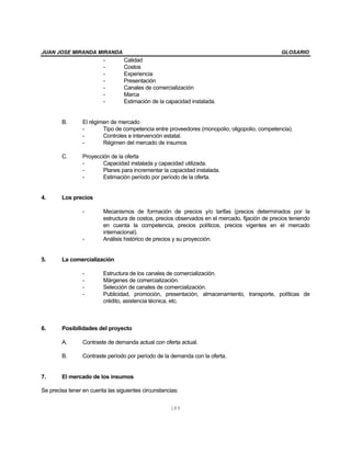 JUAN JOSE MIRANDA MIRANDA GLOSARIO
189
- Calidad
- Costos
- Experiencia
- Presentación
- Canales de comercialización
- Marca
- Estimación de la capacidad instalada.
B. El régimen de mercado
- Tipo de competencia entre proveedores (monopolio, oligopolio, competencia).
- Controles e intervención estatal.
- Régimen del mercado de insumos
C. Proyección de la oferta
- Capacidad instalada y capacidad utilizada.
- Planes para incrementar la capacidad instalada.
- Estimación período por período de la oferta.
4. Los precios
- Mecanismos de formación de precios y/o tarifas (precios determinados por la
estructura de costos, precios observados en el mercado, fijación de precios teniendo
en cuenta la competencia, precios políticos, precios vigentes en el mercado
internacional).
- Análisis histórico de precios y su proyección.
5. La comercialización
- Estructura de los canales de comercialización.
- Márgenes de comercialización.
- Selección de canales de comercialización.
- Publicidad, promoción, presentación, almacenamiento, transporte, políticas de
crédito, asistencia técnica, etc.
6. Posibilidades del proyecto
A. Contraste de demanda actual con oferta actual.
B. Contraste período por período de la demanda con la oferta.
7. El mercado de los insumos
Se precisa tener en cuenta las siguientes circunstancias:
 