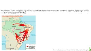 Apresentação elaborada pela Professora FERNANDA LOPES, disciplina de Geografia
Naturalmente ocorre uma perda populacional (quando o Sudeste vira o maior centro econômico e político, a população começa
a se deslocar nesse sentido: NESE)
 