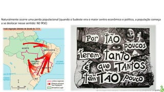 Apresentação elaborada pela Professora FERNANDA LOPES, disciplina de Geografia
Naturalmente ocorre uma perda populacional (quando o Sudeste vira o maior centro econômico e político, a população começa
a se deslocar nesse sentido: NESE)
 